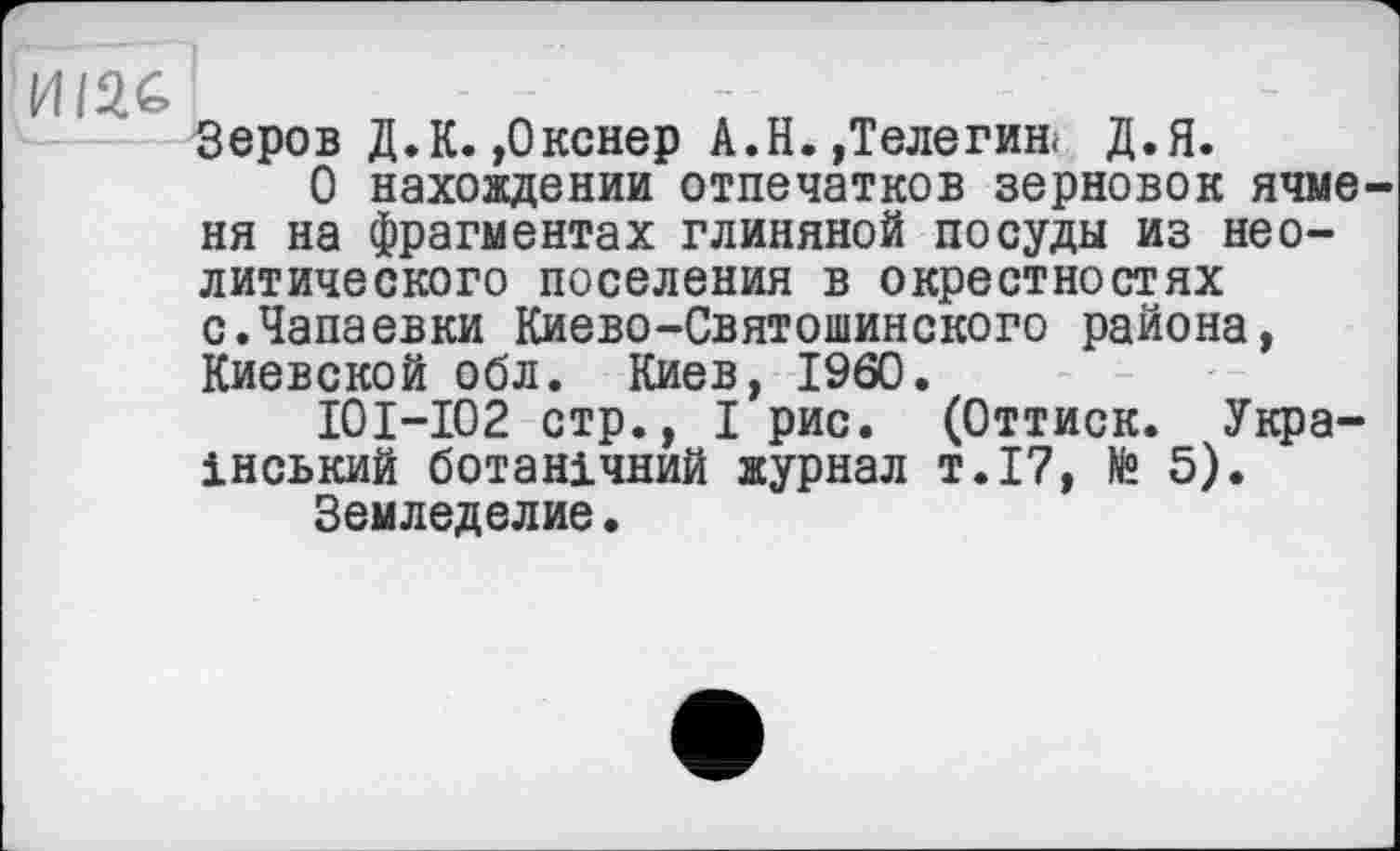 ﻿И/2С
Зеров Д.К. ,0кснер А.Н.,Телегин. Д.Я.
О нахождении отпечатков зерновок ячменя на фрагментах глиняной посуды из неолитического поселения в окрестностях с.Чапаевки Киево-Святошинского района, Киевской обл. Киев, I960.
I0I-I02 стр., I рис. (Оттиск. Український ботанічний журнал т.17, № 5).
Земледелие.